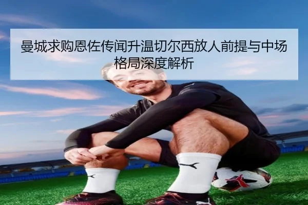 曼城求购恩佐传闻升温切尔西放人前提与中场格局深度解析